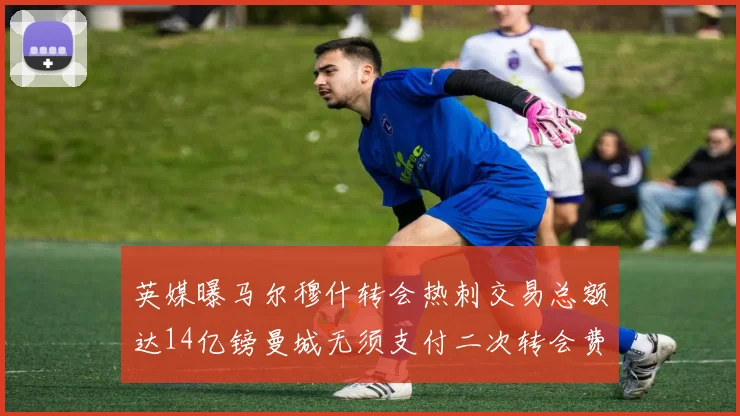 英媒曝马尔穆什转会热刺交易总额达14亿镑曼城无须支付二次转会费