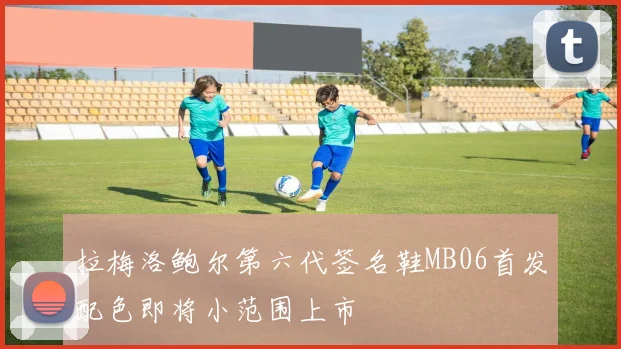 拉梅洛鲍尔第六代签名鞋MB06首发配色即将小范围上市