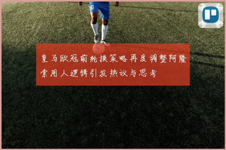 皇马欧冠前轮换策略再度调整阿隆索用人逻辑引发热议与思考