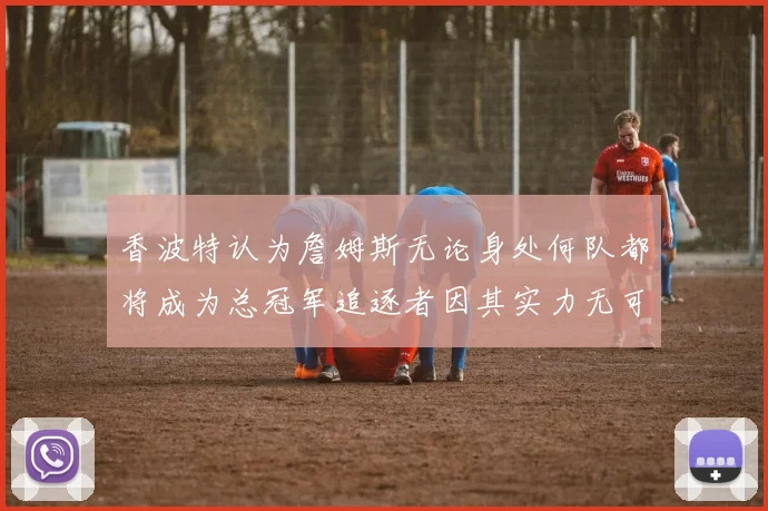香波特认为詹姆斯无论身处何队都将成为总冠军追逐者因其实力无可匹敌
