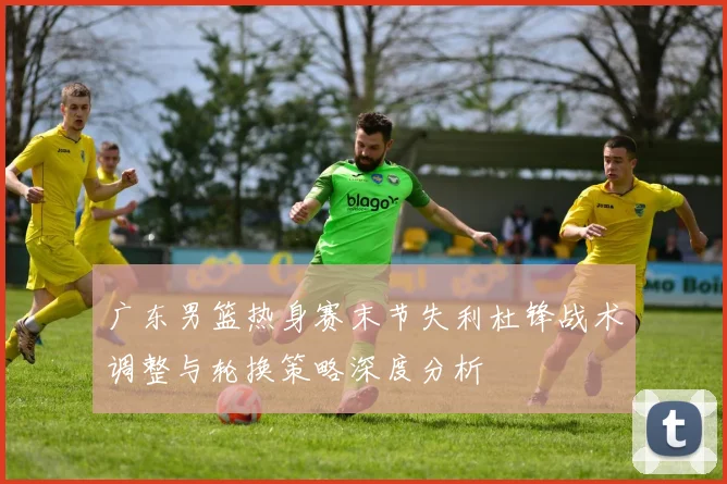 广东男篮热身赛末节失利杜锋战术调整与轮换策略深度分析