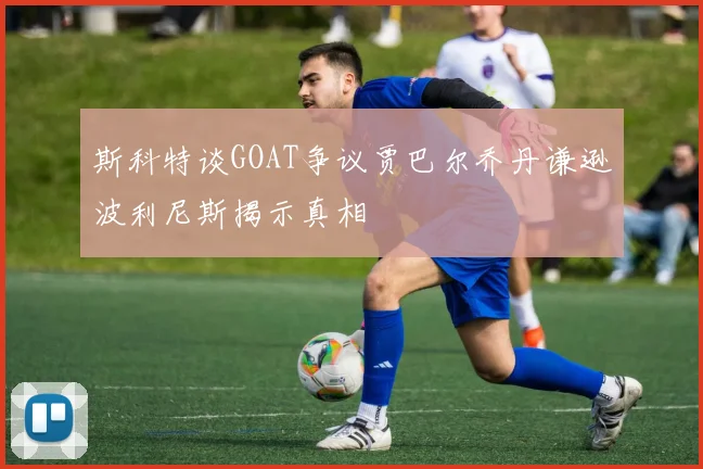 斯科特谈GOAT争议贾巴尔乔丹谦逊波利尼斯揭示真相