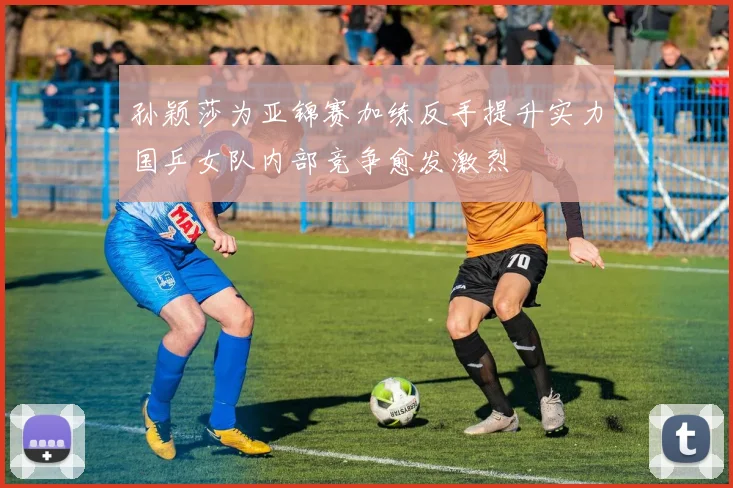 孙颖莎为亚锦赛加练反手提升实力国乒女队内部竞争愈发激烈