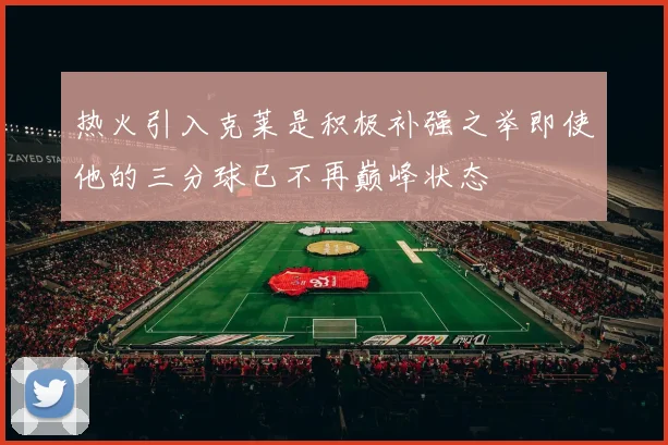 热火引入克莱是积极补强之举即使他的三分球已不再巅峰状态