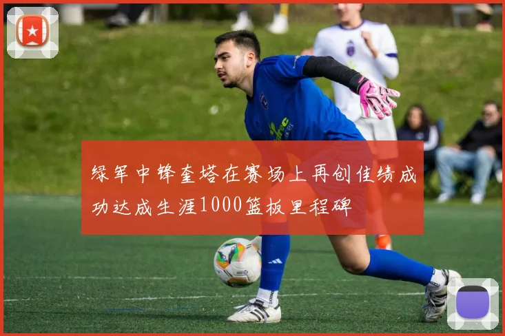 绿军中锋奎塔在赛场上再创佳绩成功达成生涯1000篮板里程碑