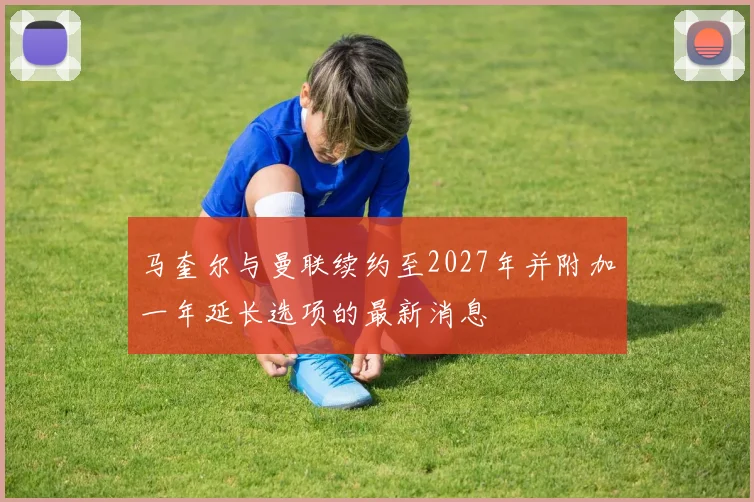 马奎尔与曼联续约至2027年并附加一年延长选项的最新消息