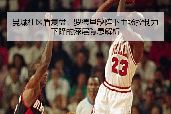 曼城社区盾复盘：罗德里缺阵下中场控制力下降的深层隐患解析